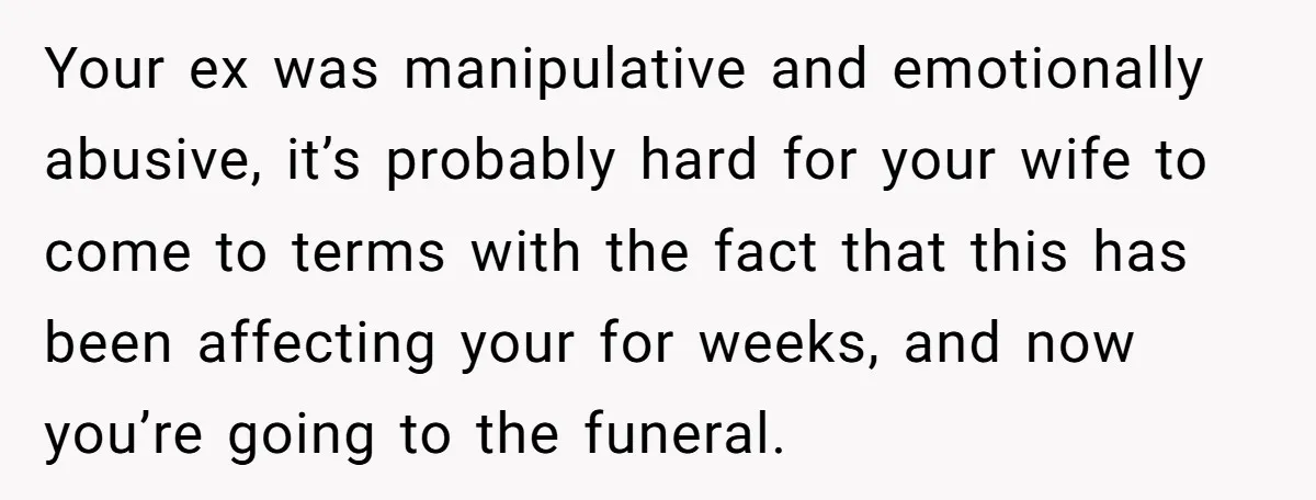 Your ex was manipulative and emotionally abusive, it’s probably hard for your wife to come to terms with the fact that this has been affecting your for weeks, and now...
