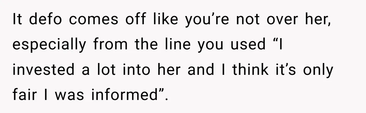 It defo comes off like you’re not over her, especially from the line you used “I invested a lot into her and I think it’s only fair I was informed”.