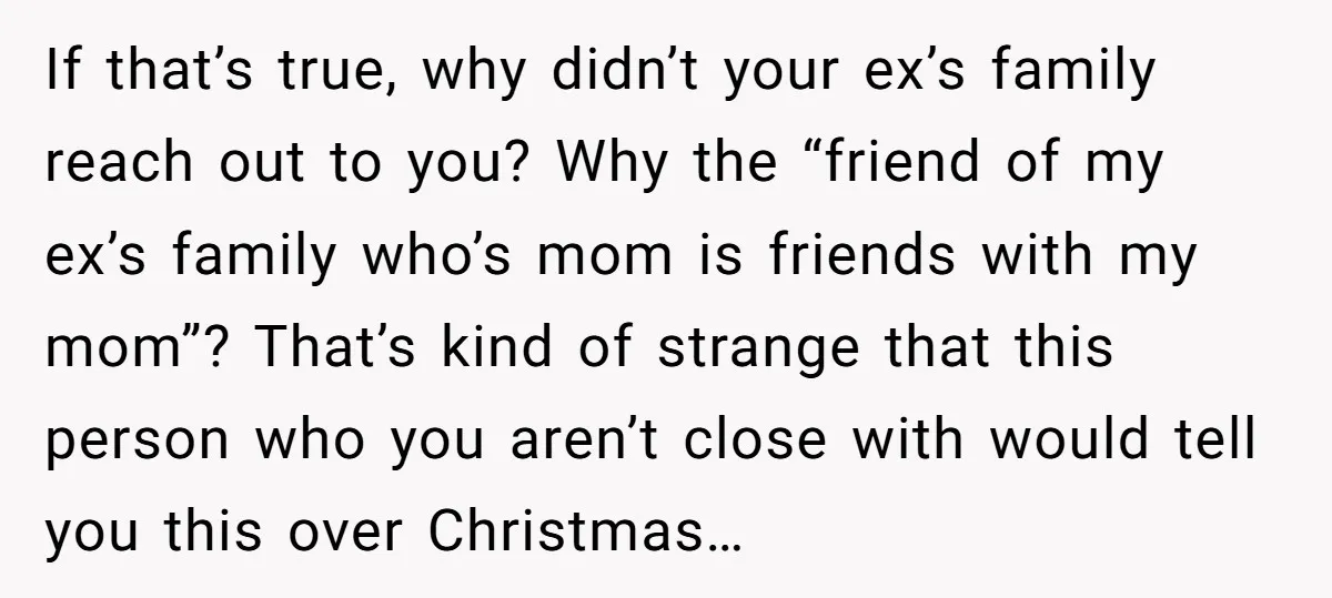If that’s true, why didn’t your ex’s family reach out to you? Why the “friend of my ex’s family who’s mom is friends with my mom”? That’s kind of strange...