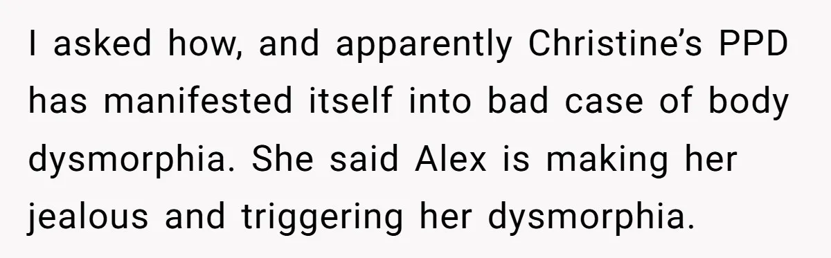I asked how, and apparently Christine’s PPD has manifested itself into bad case of body dysmorphia. She said Alex is making her jealous and triggering her dysmorphia.