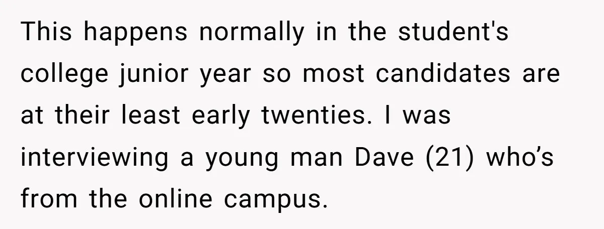 This happens normally in the student's college junior year so most candidates are at their least early twenties. I was interviewing a young man Dave (21) who’s from the online...