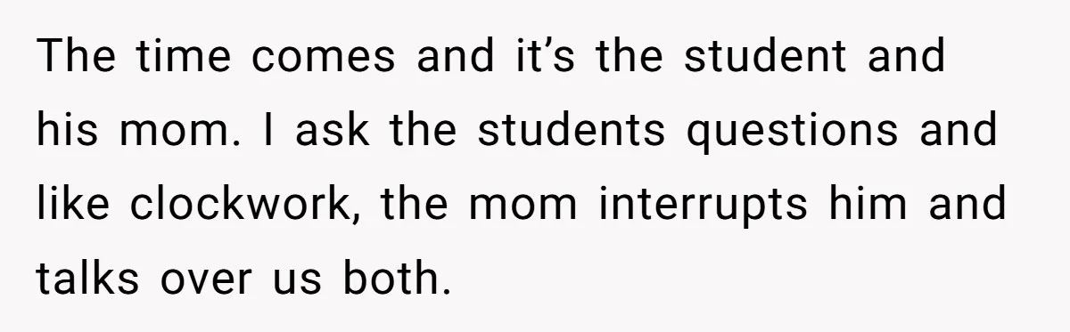 The time comes and it’s the student and his mom. I ask the students questions and like clockwork, the mom interrupts him and talks over us both.