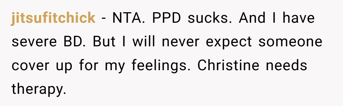 jitsufitchick − NTA. PPD sucks. And I have severe BD. But I will never expect someone cover up for my feelings. Christine needs therapy.