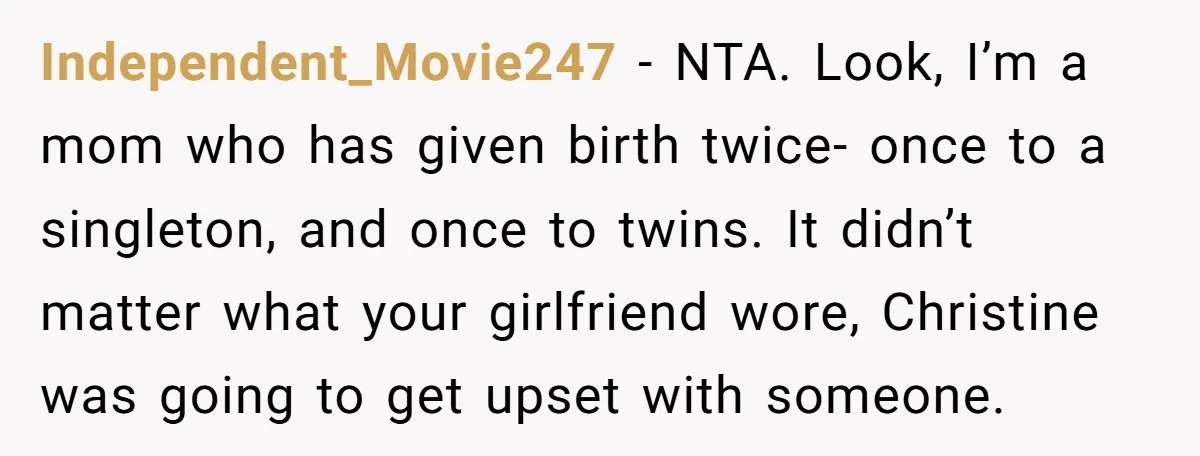 Independent_Movie247 − NTA. Look, I’m a mom who has given birth twice- once to a singleton, and once to twins. It didn’t matter what your girlfriend wore, Christine was going...