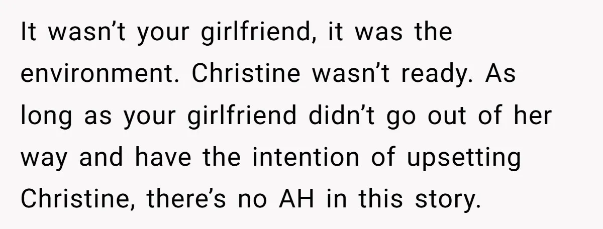 It wasn’t your girlfriend, it was the environment. Christine wasn’t ready. As long as your girlfriend didn’t go out of her way and have the intention of upsetting Christine, there’s...