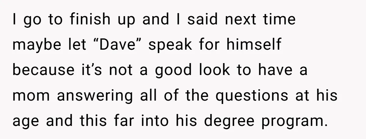 I go to finish up and I said next time maybe let “Dave” speak for himself because it’s not a good look to have a mom answering all of the...