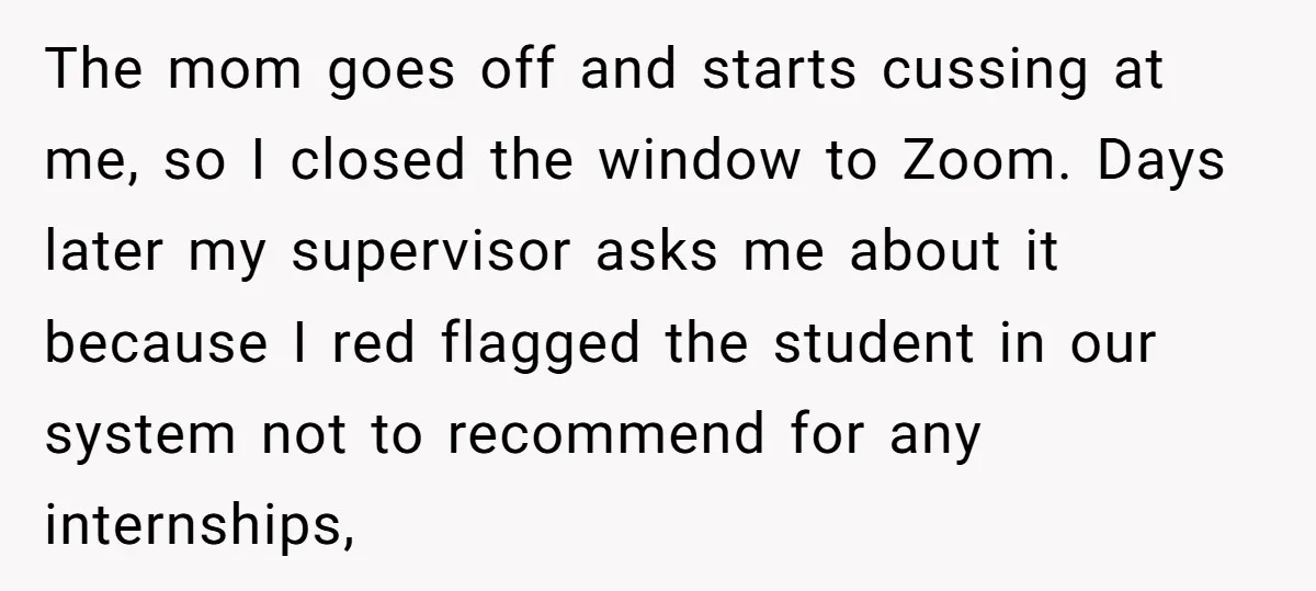 The mom goes off and starts cussing at me, so I closed the window to Zoom. Days later my supervisor asks me about it because I red flagged the student...
