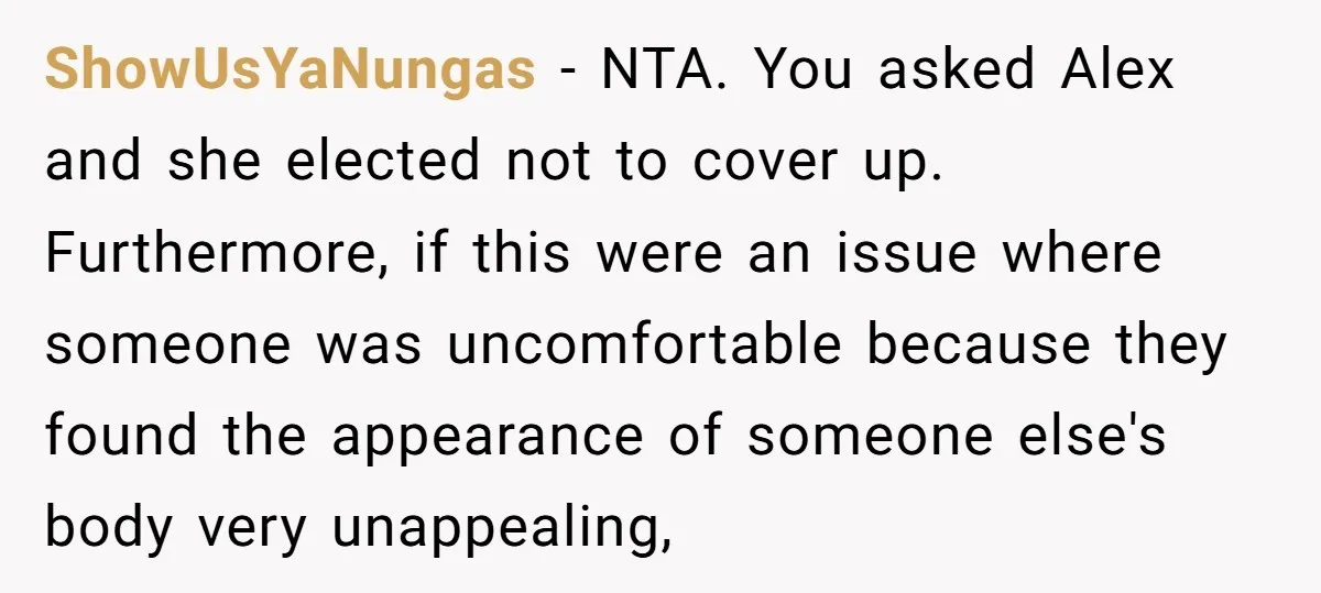 ShowUsYaNungas − NTA. You asked Alex and she elected not to cover up. Furthermore, if this were an issue where someone was uncomfortable because they found the appearance of someone...
