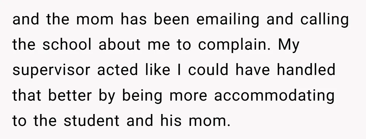 and the mom has been emailing and calling the school about me to complain. My supervisor acted like I could have handled that better by being more accommodating to the...