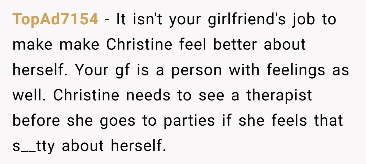 TopAd7154 − It isn't your girlfriend's job to make make Christine feel better about herself. Your gf is a person with feelings as well. Christine needs to see a therapist...