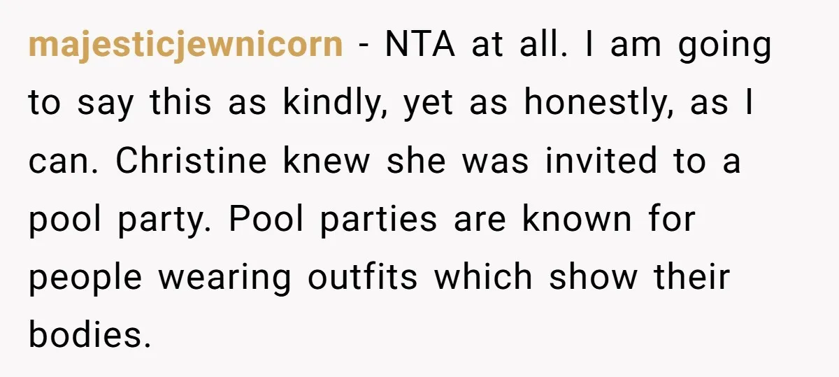 majesticjewnicorn − NTA at all. I am going to say this as kindly, yet as honestly, as I can. Christine knew she was invited to a pool party. Pool parties...