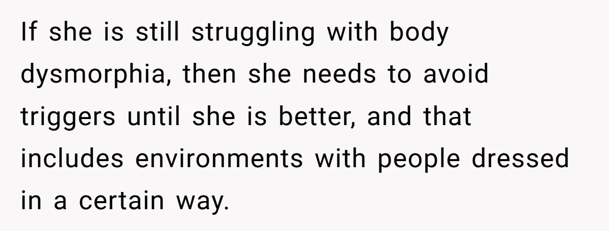 If she is still struggling with body dysmorphia, then she needs to avoid triggers until she is better, and that includes environments with people dressed in a certain way.