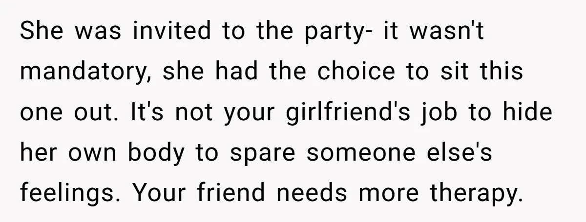 She was invited to the party- it wasn't mandatory, she had the choice to sit this one out. It's not your girlfriend's job to hide her own body to spare...