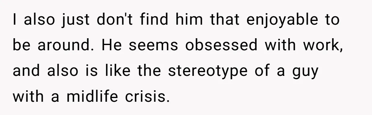 I also just don't find him that enjoyable to be around. He seems obsessed with work, and also is like the stereotype of a guy with a midlife crisis.
