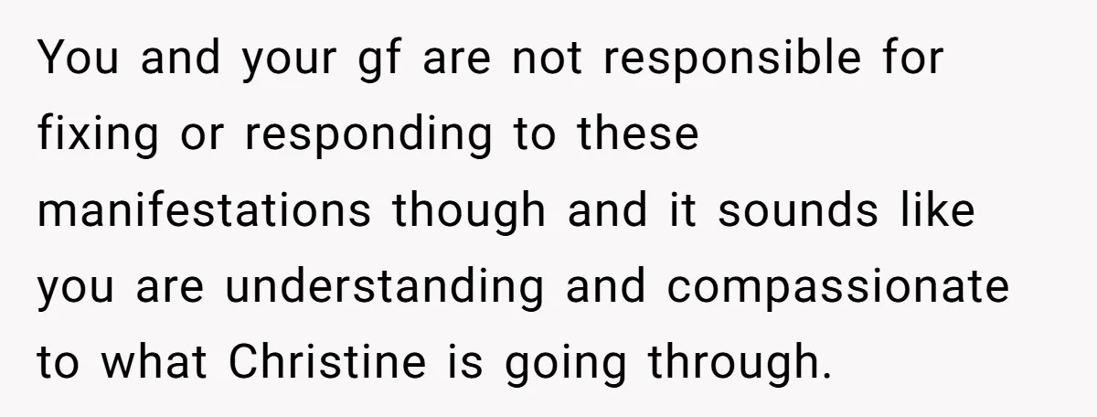You and your gf are not responsible for fixing or responding to these manifestations though and it sounds like you are understanding and compassionate to what Christine is going through.