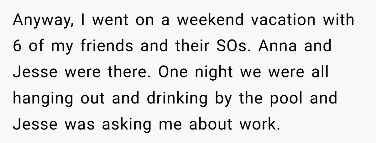 Anyway, I went on a weekend vacation with 6 of my friends and their SOs. Anna and Jesse were there. One night we were all hanging out and drinking by...