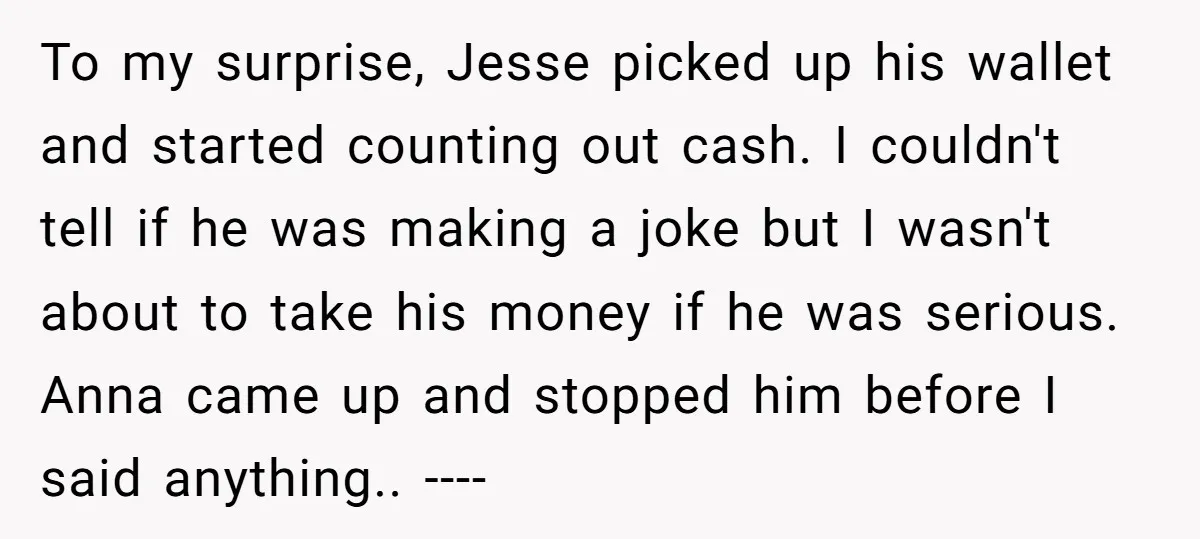 To my surprise, Jesse picked up his wallet and started counting out cash. I couldn't tell if he was making a joke but I wasn't about to take his money...
