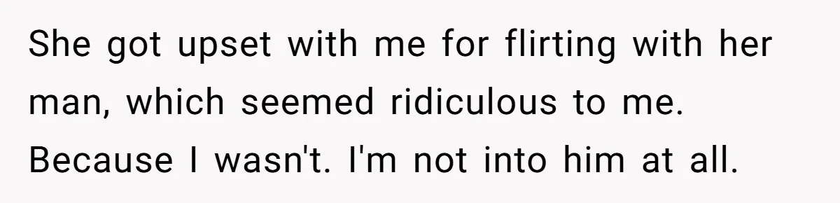 She got upset with me for flirting with her man, which seemed ridiculous to me. Because I wasn't. I'm not into him at all.