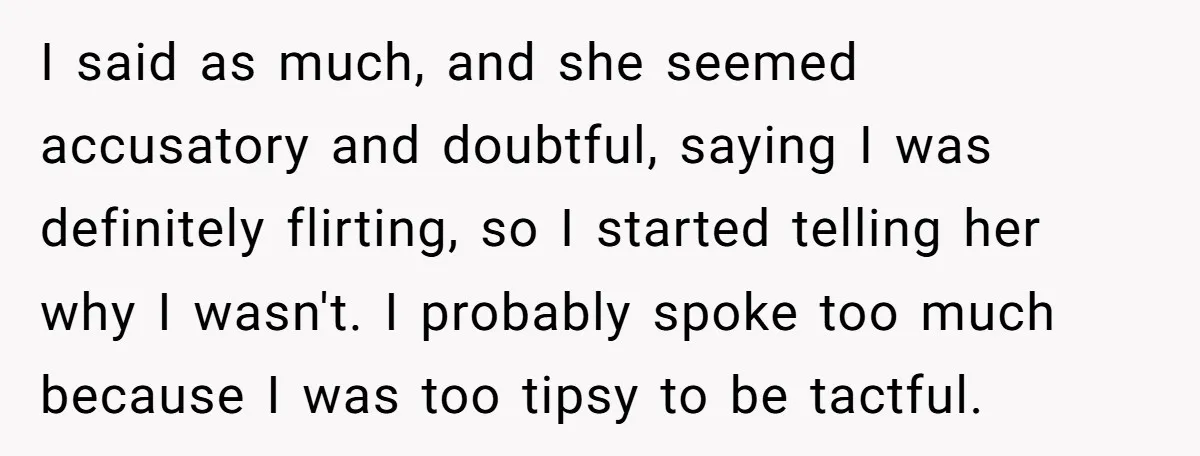 I said as much, and she seemed accusatory and doubtful, saying I was definitely flirting, so I started telling her why I wasn't. I probably spoke too much because I...