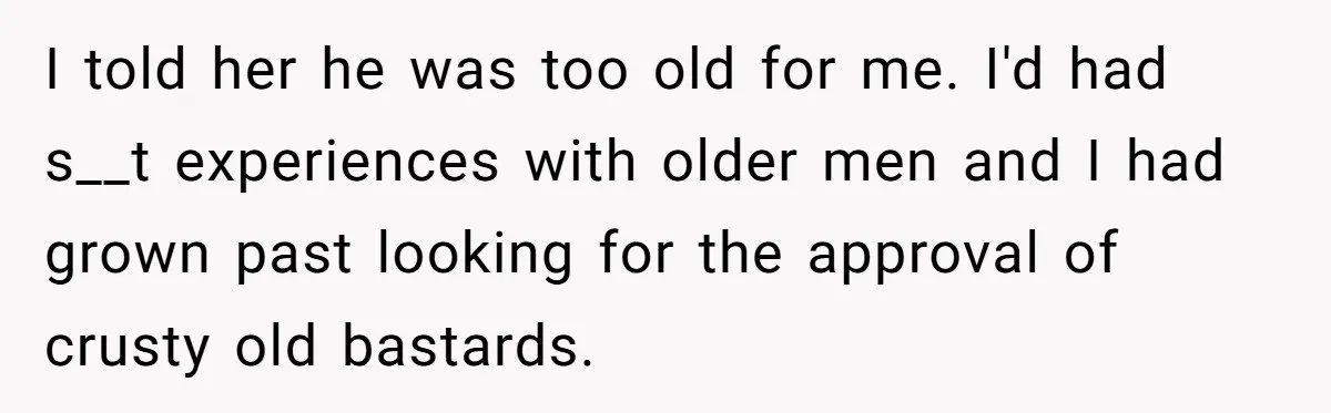 I told her he was too old for me. I'd had s__t experiences with older men and I had grown past looking for the approval of crusty old bastards.