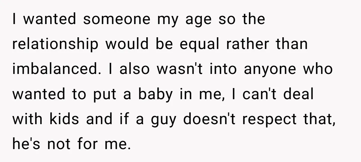 I wanted someone my age so the relationship would be equal rather than imbalanced. I also wasn't into anyone who wanted to put a baby in me, I can't deal...