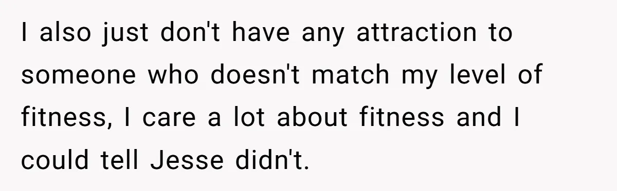 I also just don't have any attraction to someone who doesn't match my level of fitness, I care a lot about fitness and I could tell Jesse didn't.