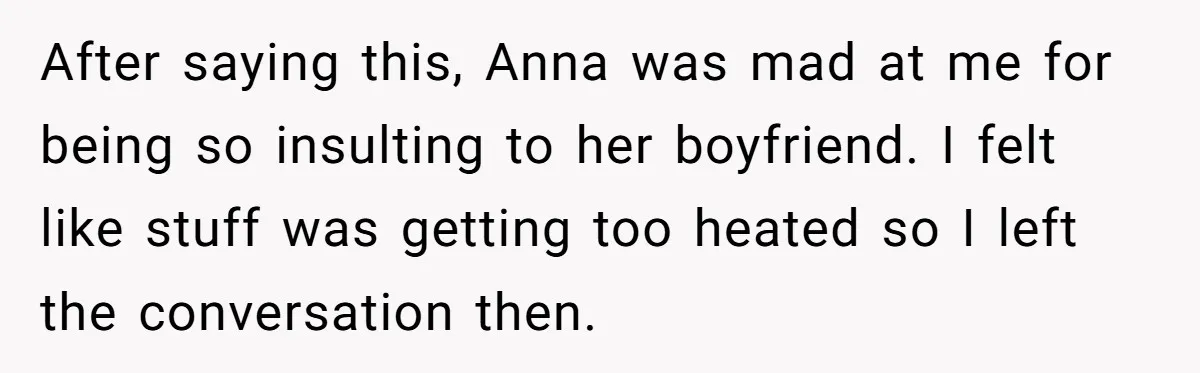 After saying this, Anna was mad at me for being so insulting to her boyfriend. I felt like stuff was getting too heated so I left the conversation then.