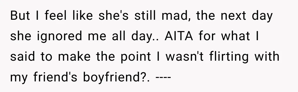 But I feel like she's still mad, the next day she ignored me all day.. AITA for what I said to make the point I wasn't flirting with my friend's...