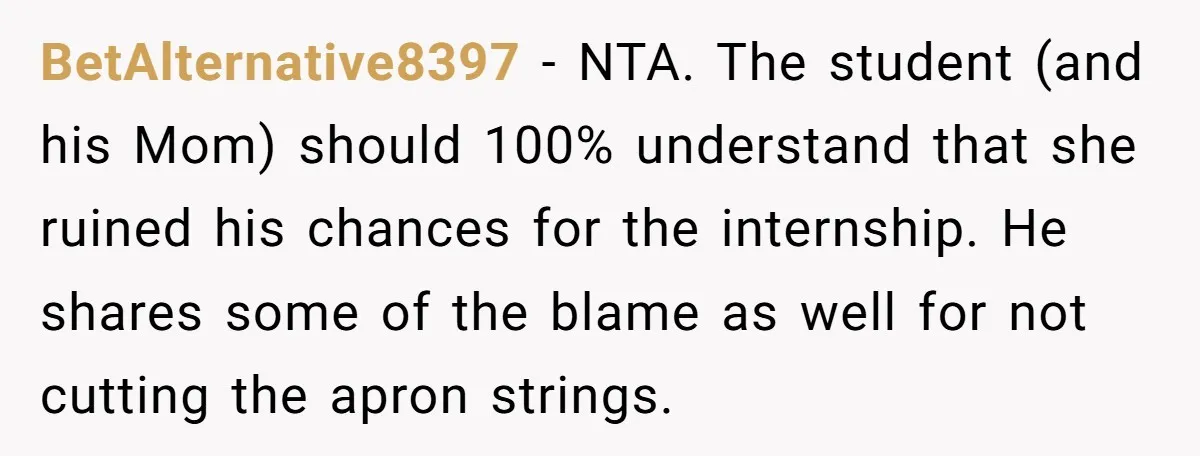 BetAlternative8397 − NTA. The student (and his Mom) should 100% understand that she ruined his chances for the internship. He shares some of the blame as well for not cutting...