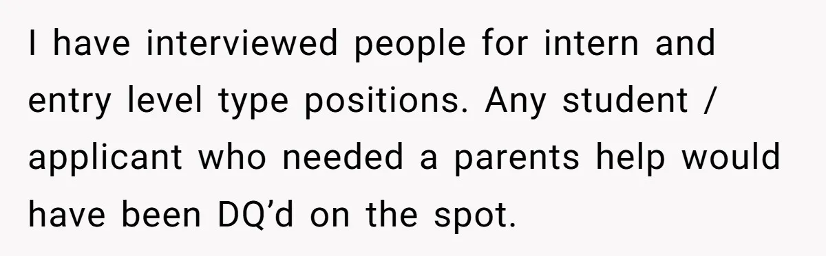 I have interviewed people for intern and entry level type positions. Any student / applicant who needed a parents help would have been DQ’d on the spot.