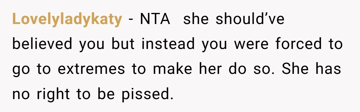 Lovelyladykaty − NTA she should’ve believed you but instead you were forced to go to extremes to make her do so. She has no right to be pissed.