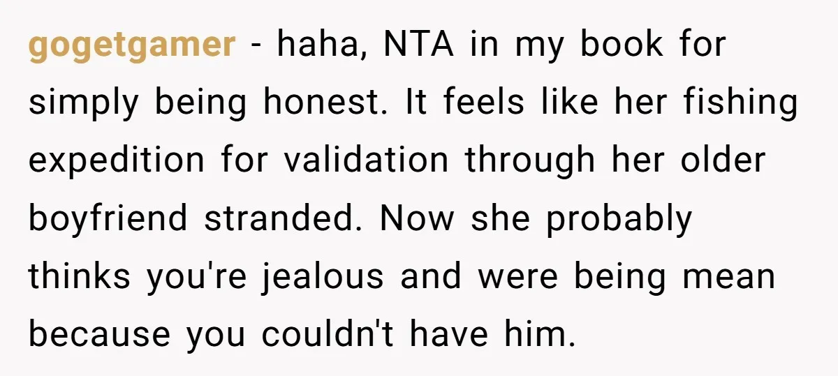 gogetgamer − haha, NTA in my book for simply being honest. It feels like her fishing expedition for validation through her older boyfriend stranded. Now she probably thinks you're jealous...
