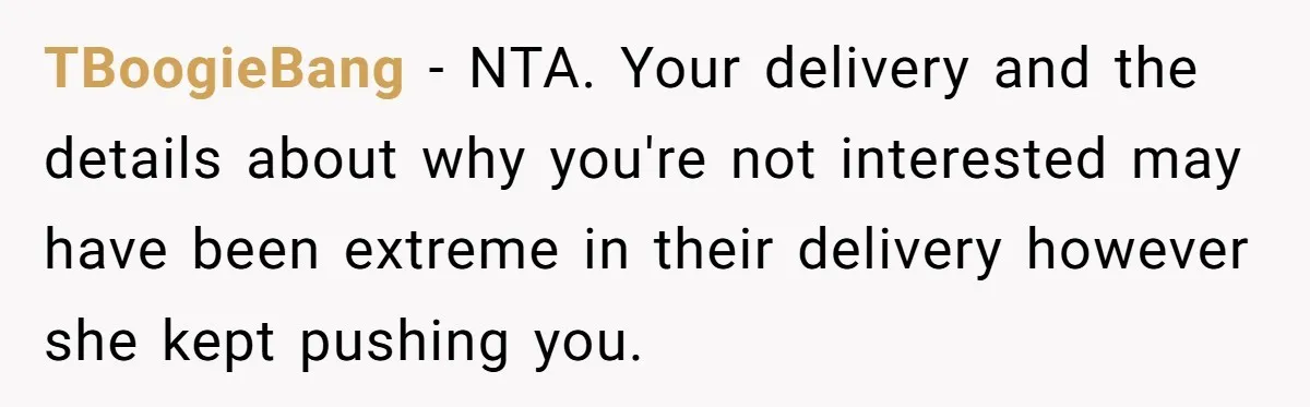 TBoogieBang − NTA. Your delivery and the details about why you're not interested may have been extreme in their delivery however she kept pushing you.
