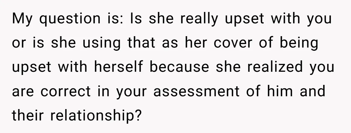 My question is: Is she really upset with you or is she using that as her cover of being upset with herself because she realized you are correct in your...