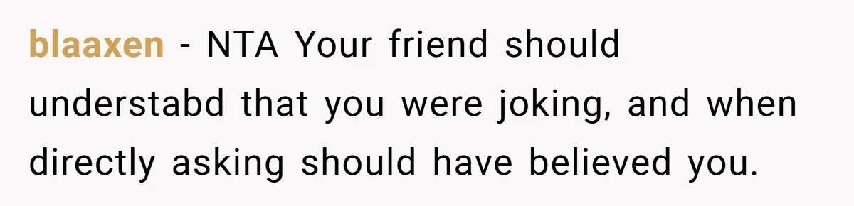 blaaxen − NTA Your friend should understabd that you were joking, and when directly asking should have believed you.