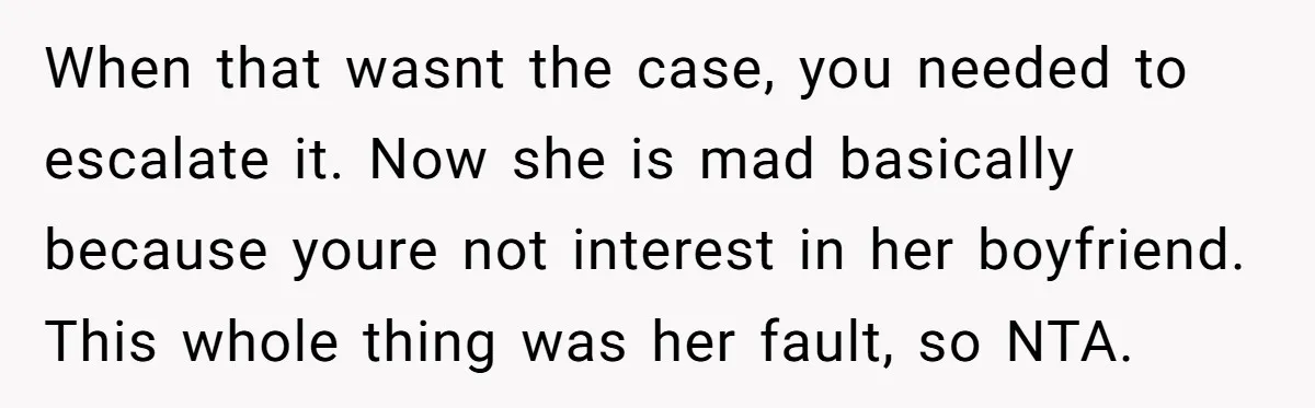 When that wasnt the case, you needed to escalate it. Now she is mad basically because youre not interest in her boyfriend. This whole thing was her fault, so NTA.