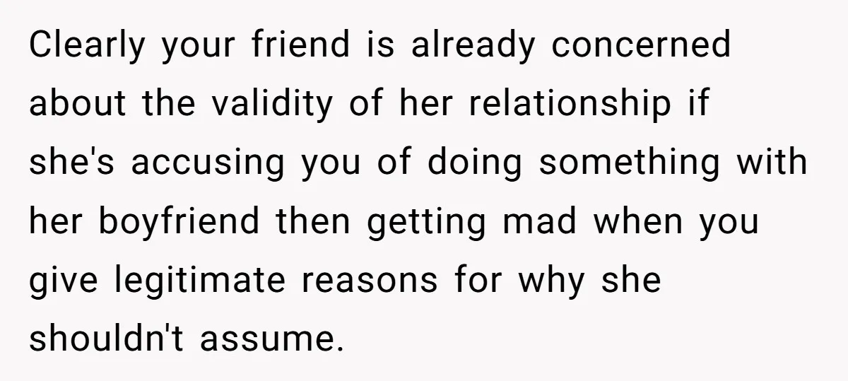 Clearly your friend is already concerned about the validity of her relationship if she's accusing you of doing something with her boyfriend then getting mad when you give legitimate reasons...
