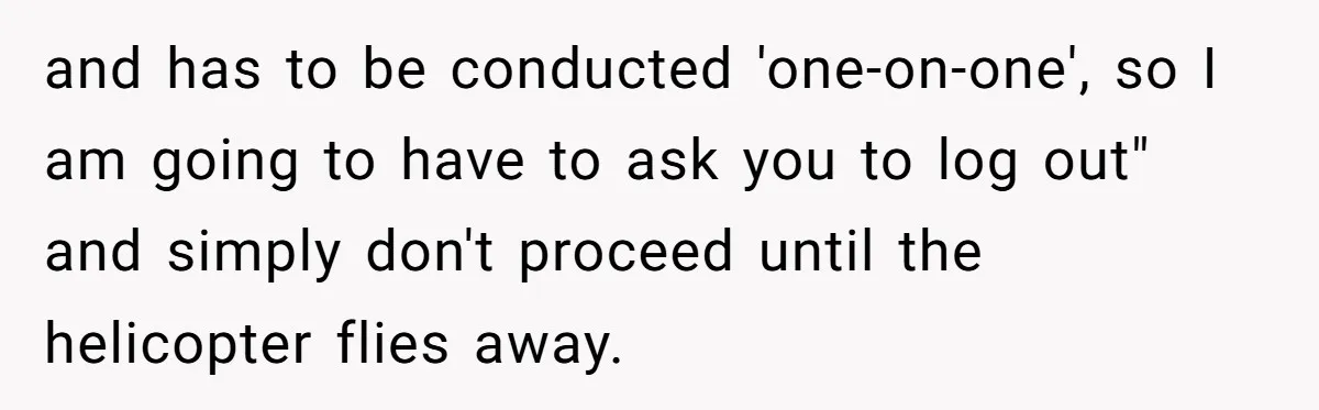 and has to be conducted 'one-on-one', so I am going to have to ask you to log out" and simply don't proceed until the helicopter flies away.