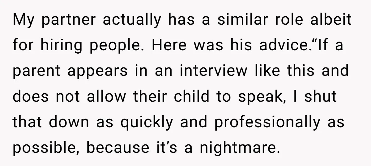 My partner actually has a similar role albeit for hiring people. Here was his advice.“If a parent appears in an interview like this and does not allow their child to...