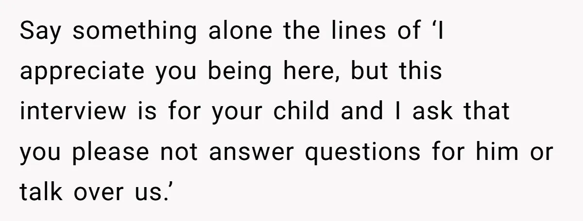 Say something alone the lines of ‘I appreciate you being here, but this interview is for your child and I ask that you please not answer questions for him or...
