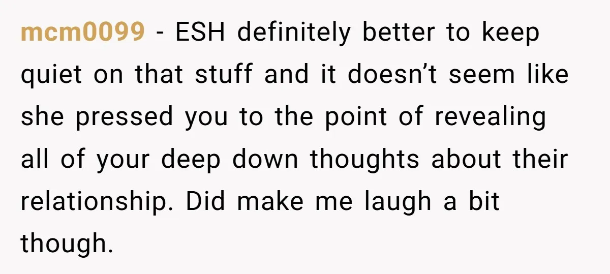 mcm0099 − ESH definitely better to keep quiet on that stuff and it doesn’t seem like she pressed you to the point of revealing all of your deep down thoughts...