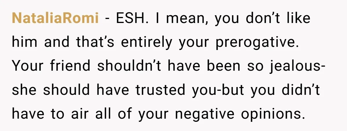 NataliaRomi − ESH. I mean, you don’t like him and that’s entirely your prerogative. Your friend shouldn’t have been so jealous-she should have trusted you-but you didn’t have to air...