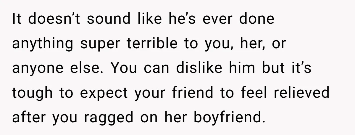 It doesn’t sound like he’s ever done anything super terrible to you, her, or anyone else. You can dislike him but it’s tough to expect your friend to feel relieved...