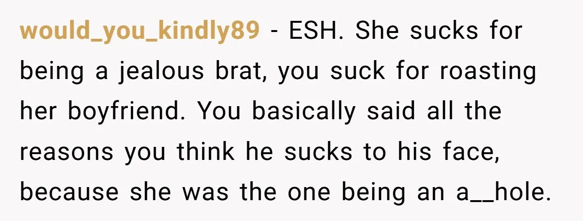 would_you_kindly89 − ESH. She sucks for being a jealous brat, you suck for roasting her boyfriend. You basically said all the reasons you think he sucks to his face, because...