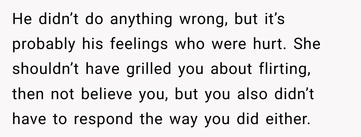 He didn’t do anything wrong, but it’s probably his feelings who were hurt. She shouldn’t have grilled you about flirting, then not believe you, but you also didn’t have to...