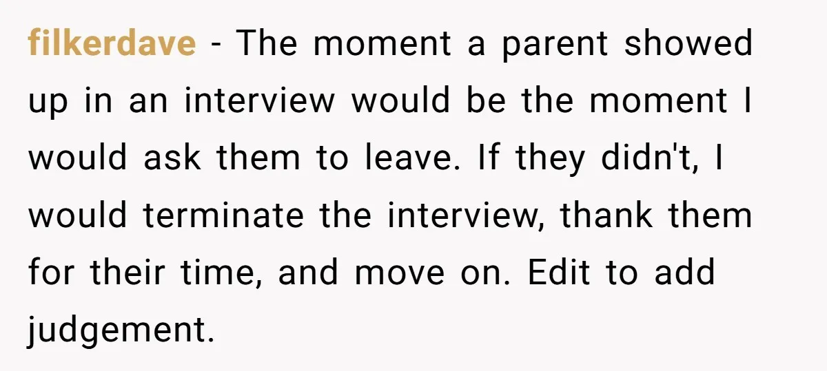 filkerdave − The moment a parent showed up in an interview would be the moment I would ask them to leave. If they didn't, I would terminate the interview, thank...