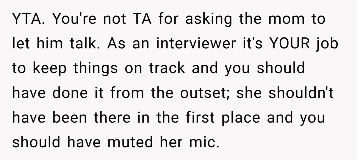 YTA. You're not TA for asking the mom to let him talk. As an interviewer it's YOUR job to keep things on track and you should have done it from...