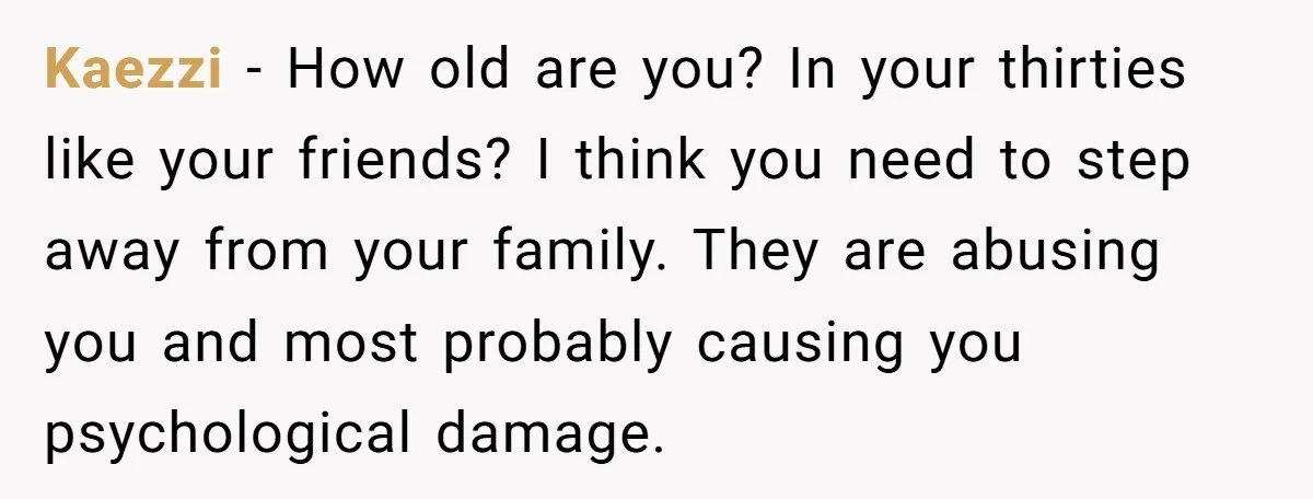 Kaezzi - How old are you? In your thirties like your friends? I think you need to step away from your family. They are abusing you and most probably causing...
