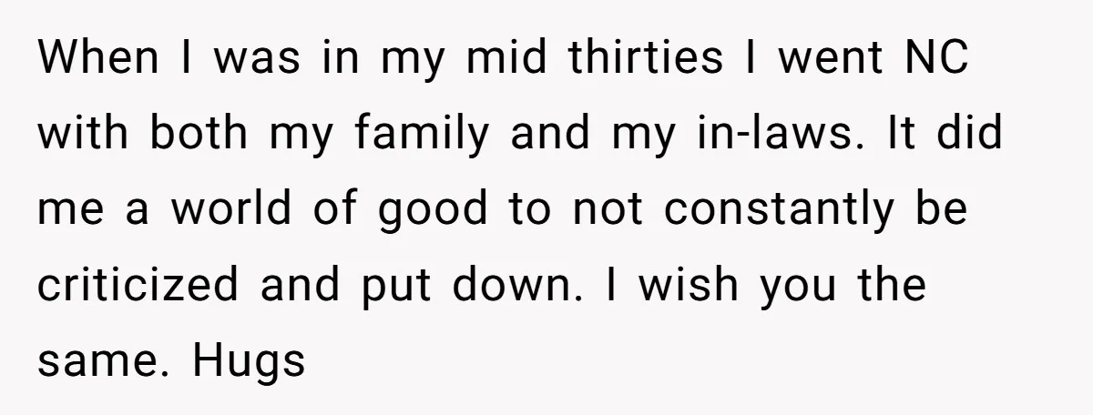 When I was in my mid thirties I went NC with both my family and my in-laws. It did me a world of good to not constantly be criticized and...