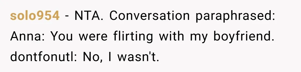 solo954 − NTA. Conversation paraphrased: Anna: You were flirting with my boyfriend. dontfonutl: No, I wasn't.
